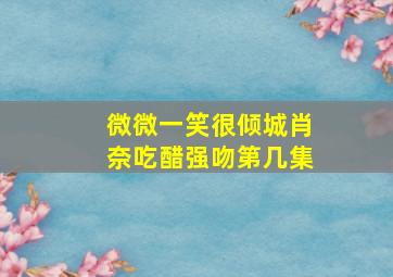 微微一笑很倾城肖奈吃醋强吻第几集