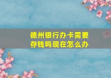 德州银行办卡需要存钱吗现在怎么办