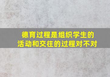 德育过程是组织学生的活动和交往的过程对不对