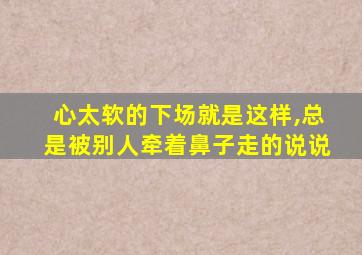 心太软的下场就是这样,总是被别人牵着鼻子走的说说