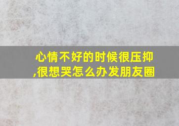 心情不好的时候很压抑,很想哭怎么办发朋友圈