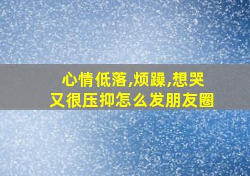 心情低落,烦躁,想哭又很压抑怎么发朋友圈