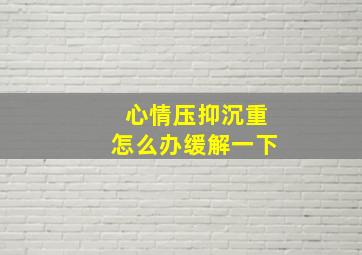 心情压抑沉重怎么办缓解一下