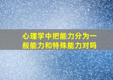 心理学中把能力分为一般能力和特殊能力对吗