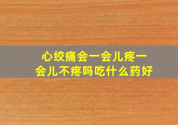 心绞痛会一会儿疼一会儿不疼吗吃什么药好