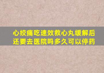 心绞痛吃速效救心丸缓解后还要去医院吗多久可以停药