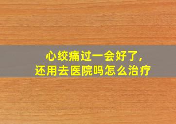 心绞痛过一会好了,还用去医院吗怎么治疗