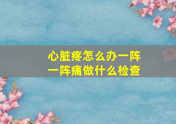 心脏疼怎么办一阵一阵痛做什么检查