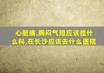 心脏痛,胸闷气短应该挂什么科,在长沙应该去什么医院