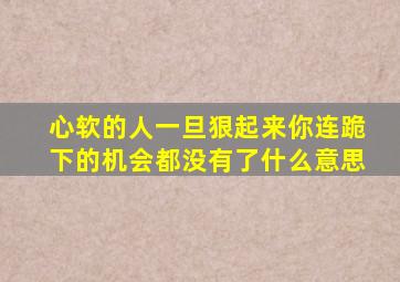 心软的人一旦狠起来你连跪下的机会都没有了什么意思