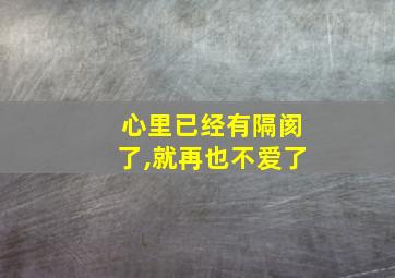 心里已经有隔阂了,就再也不爱了