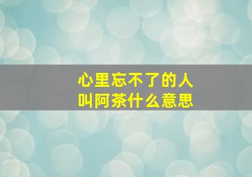 心里忘不了的人叫阿茶什么意思