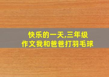 快乐的一天,三年级作文我和爸爸打羽毛球