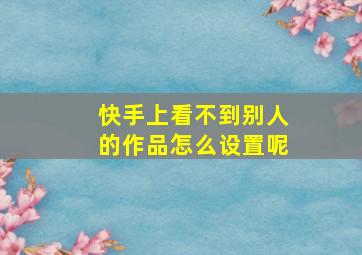 快手上看不到别人的作品怎么设置呢