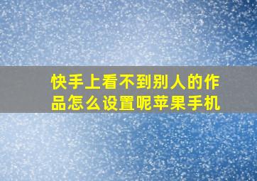 快手上看不到别人的作品怎么设置呢苹果手机