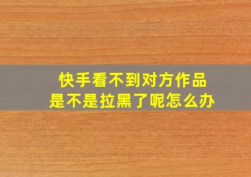 快手看不到对方作品是不是拉黑了呢怎么办