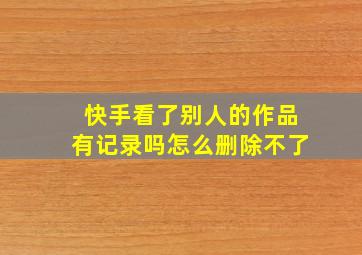 快手看了别人的作品有记录吗怎么删除不了