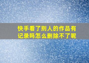 快手看了别人的作品有记录吗怎么删除不了呢