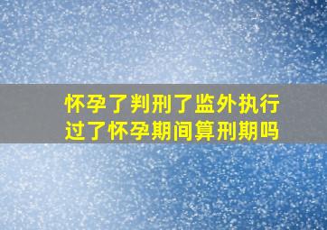 怀孕了判刑了监外执行过了怀孕期间算刑期吗