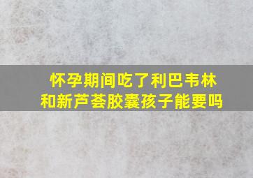 怀孕期间吃了利巴韦林和新芦荟胶囊孩子能要吗