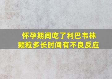 怀孕期间吃了利巴韦林颗粒多长时间有不良反应