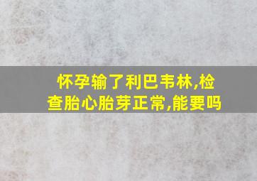 怀孕输了利巴韦林,检查胎心胎芽正常,能要吗