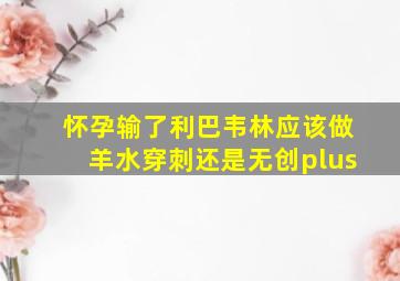 怀孕输了利巴韦林应该做羊水穿刺还是无创plus