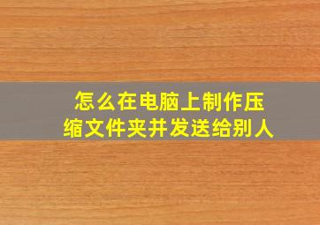 怎么在电脑上制作压缩文件夹并发送给别人