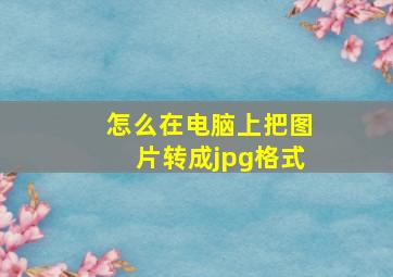 怎么在电脑上把图片转成jpg格式