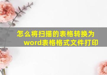 怎么将扫描的表格转换为word表格格式文件打印