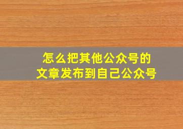 怎么把其他公众号的文章发布到自己公众号