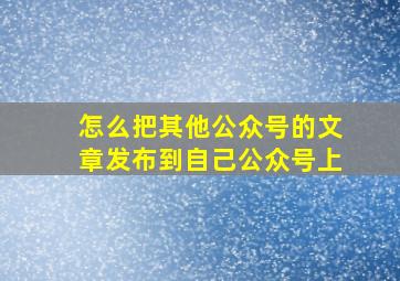 怎么把其他公众号的文章发布到自己公众号上