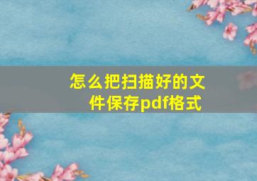 怎么把扫描好的文件保存pdf格式