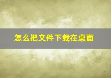 怎么把文件下载在桌面