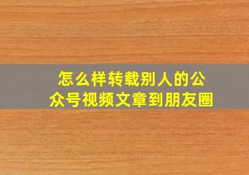 怎么样转载别人的公众号视频文章到朋友圈