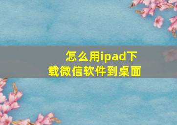 怎么用ipad下载微信软件到桌面