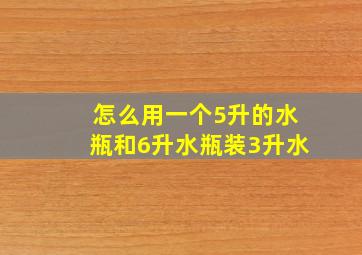 怎么用一个5升的水瓶和6升水瓶装3升水