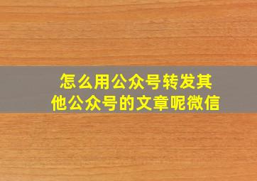 怎么用公众号转发其他公众号的文章呢微信