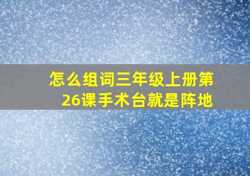 怎么组词三年级上册第26课手术台就是阵地