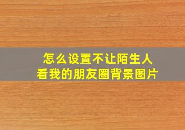 怎么设置不让陌生人看我的朋友圈背景图片