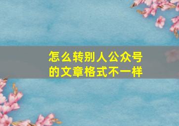 怎么转别人公众号的文章格式不一样