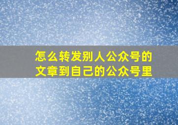 怎么转发别人公众号的文章到自己的公众号里