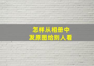 怎样从相册中发原图给别人看