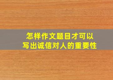 怎样作文题目才可以写出诚信对人的重要性