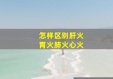 怎样区别肝火胃火肺火心火