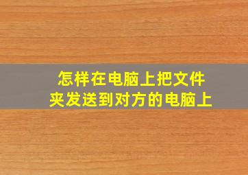 怎样在电脑上把文件夹发送到对方的电脑上