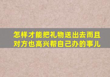 怎样才能把礼物送出去而且对方也高兴帮自己办的事儿