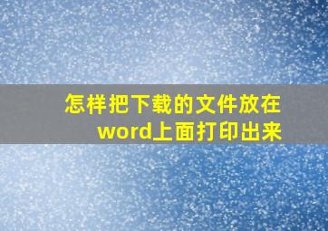 怎样把下载的文件放在word上面打印出来