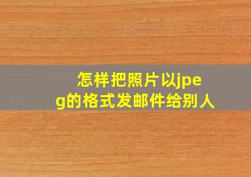 怎样把照片以jpeg的格式发邮件给别人