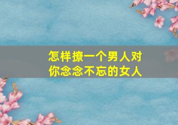 怎样撩一个男人对你念念不忘的女人